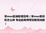 宋max是涡轮增压吗（宋max发动机怎么样 专业的老师帮您解答问题）