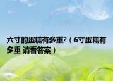 六寸的蛋糕有多重?（6寸蛋糕有多重 请看答案）