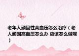 老年人顽固性高血压怎么治疗（老人顽固高血压怎么办 应该怎么做呢）