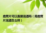 鹿茸片可以直接泡酒吗（用鹿茸片泡酒怎么样）