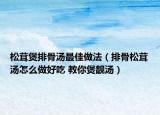 松茸煲排骨汤最佳做法（排骨松茸汤怎么做好吃 教你煲靓汤）