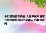 今日最新更新内容 人在单位不说这五种话就是隐忍的聪明人 你有说过吗