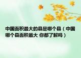 中国面积最大的县是哪个县（中国哪个县面积最大 你都了解吗）