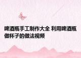 啤酒瓶手工制作大全 利用啤酒瓶做杯子的做法视频