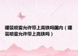罐装喷雾允许带上高铁吗国内（罐装喷雾允许带上高铁吗）