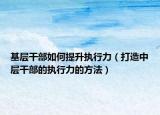 基层干部如何提升执行力（打造中层干部的执行力的方法）