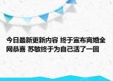 今日最新更新内容 终于宣布离婚全网恭喜 苏敏终于为自己活了一回