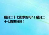 腊月二十七搬家好吗?（腊月二十七搬家好吗）