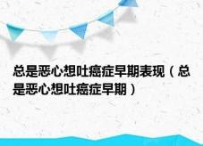 总是恶心想吐癌症早期表现（总是恶心想吐癌症早期）