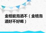 金桔能泡酒不（金桔泡酒好不好喝）