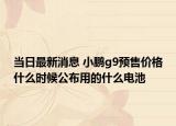 当日最新消息 小鹏g9预售价格什么时候公布用的什么电池