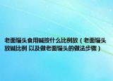 老面馒头食用碱按什么比例放（老面馒头放碱比例 以及做老面馒头的做法步骤）