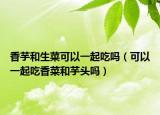 香芋和生菜可以一起吃吗（可以一起吃香菜和芋头吗）
