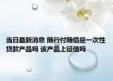 当日最新消息 随行付随借是一次性贷款产品吗 该产品上征信吗
