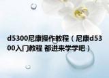 d5300尼康操作教程（尼康d5300入门教程 都进来学学吧）