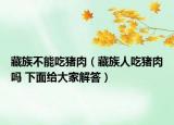 藏族不能吃猪肉（藏族人吃猪肉吗 下面给大家解答）