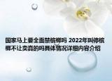 国家马上要全面禁槟榔吗 2022年叫停槟榔不让卖真的吗具体情况详细内容介绍