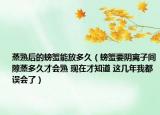 蒸熟后的螃蟹能放多久（螃蟹要阴离子间隙蒸多久才会熟 现在才知道 这几年我都误会了）