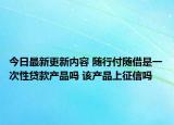 今日最新更新内容 随行付随借是一次性贷款产品吗 该产品上征信吗