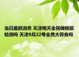 当日最新消息 天津明天全民做核酸检测吗 天津9月22号全员大筛查吗