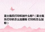富士施乐打印机加什么粉?（富士施乐打印机怎么加墨粉 打印机怎么加粉）