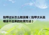 指甲过长怎么取美瞳（指甲太长美瞳拿不出来的处理方法）