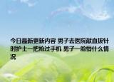 今日最新更新内容 男子去医院献血拔针时护士一把抢过手机 男子一脸懵什么情况