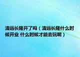 清远长隆开了吗（清远长隆什么时候开业 什么时候才能去玩呢）