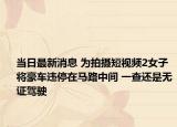 当日最新消息 为拍摄短视频2女子将豪车违停在马路中间 一查还是无证驾驶