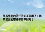 黑茶里面的茶杆子能不能喝了（黑茶里面的茶杆子能不能喝）