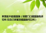 家里能不能插国旗（别墅门口插国旗有讲究吗 在自己家屋顶插国旗可以吗）