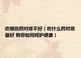 吃哪些药对肾不好（吃什么药对肾最好 教你如何呵护健康）