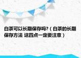 白茶可以长期保存吗?（白茶的长期保存方法 这四点一定要注意）
