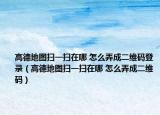 高德地图扫一扫在哪 怎么弄成二维码登录（高德地图扫一扫在哪 怎么弄成二维码）