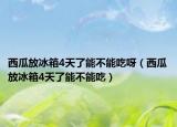 西瓜放冰箱4天了能不能吃呀（西瓜放冰箱4天了能不能吃）