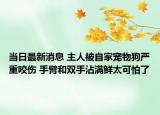 当日最新消息 主人被自家宠物狗严重咬伤 手臂和双手沾满鲜太可怕了