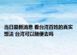 当日最新消息 看台湾百姓的真实想法 台湾可以随便去吗