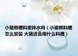 小猪教槽料要拌水吗（小猪教料槽怎么安装 大猪适合用什么料槽）
