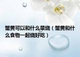 蟹黄可以和什么菜烧（蟹黄和什么食物一起烧好吃）