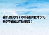 猪扒要洗吗（冰冻猪扒要焯水吗 最好的做法在这里哦）