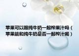 苹果可以跟纯牛奶一起榨果汁吗（苹果能和纯牛奶是否一起榨汁喝）