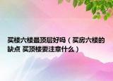 买楼六楼最顶层好吗（买房六楼的缺点 买顶楼要注意什么）