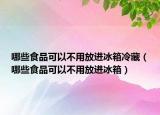 哪些食品可以不用放进冰箱冷藏（哪些食品可以不用放进冰箱）