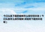 今日头条下载的视频怎么保存到本地（今日头条怎么保存视频 该如何下载到本地呢）