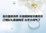 当日最新消息 云南姐妹嫁兄弟同天订婚彩礼看傻网友 出手太阔气了