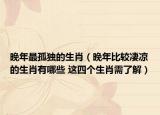 晚年最孤独的生肖（晚年比较凄凉的生肖有哪些 这四个生肖需了解）