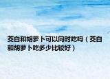 茭白和胡萝卜可以同时吃吗（茭白和胡萝卜吃多少比较好）