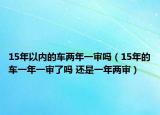 15年以内的车两年一审吗（15年的车一年一审了吗 还是一年两审）