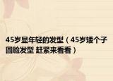 45岁显年轻的发型（45岁矮个子圆脸发型 赶紧来看看）