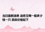 当日最新消息 油青玉镯一般多少钱一只 具体价格如下